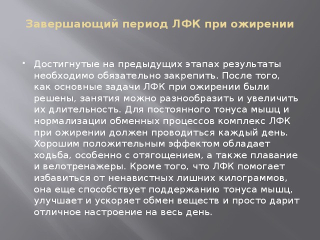Завершающий период ЛФК при ожирении   Достигнутые на предыдущих этапах результаты необходимо обязательно закрепить. После того, как основные задачи ЛФК при ожирении были решены, занятия можно разнообразить и увеличить их длительность. Для постоянного тонуса мышц и нормализации обменных процессов комплекс ЛФК при ожирении должен проводиться каждый день. Хорошим положительным эффектом обладает ходьба, особенно с отягощением, а также плавание и велотренажеры. Кроме того, что ЛФК помогает избавиться от ненавистных лишних килограммов, она еще способствует поддержанию тонуса мышц, улучшает и ускоряет обмен веществ и просто дарит отличное настроение на весь день. 
