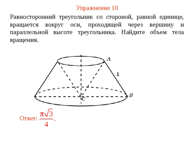 Упражнение 10 Равносторонний треугольник со стороной, равной единице, вращается вокруг оси, проходящей через вершину и параллельной высоте треугольника. Найдите объем тела вращения. В режиме слайдов ответ появляется после кликанья мышкой Ответ:  