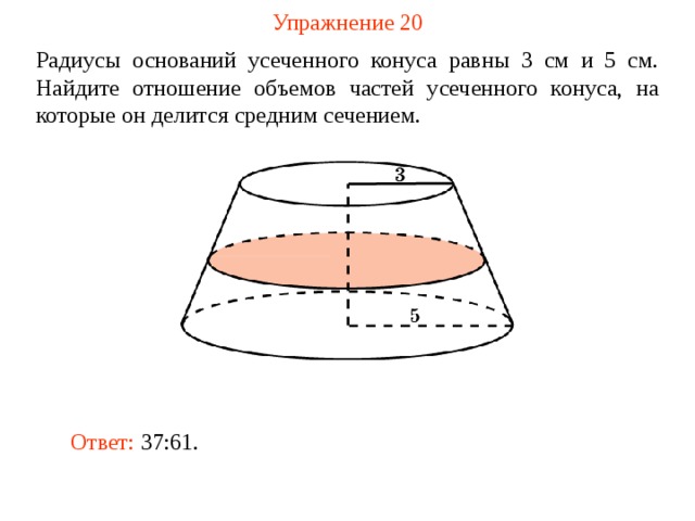 Упражнение 20 Радиусы оснований усеченного конуса равны 3 см и 5 см. Найдите отношение объемов частей усеченного конуса, на которые он делится средним сечением.  В режиме слайдов ответ появляется после кликанья мышкой Ответ: 37:61.  