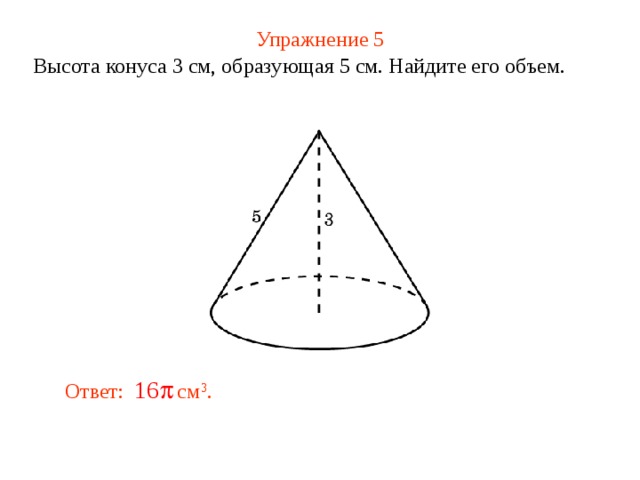 Упражнение 5 Высота конуса 3 см, образующая 5 см. Найдите его объем. В режиме слайдов ответ появляется после кликанья мышкой Ответ: см 3 .  