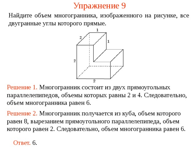 Упражнение 9 Найдите объем многогранника, изображенного на рисунке, все двугранные углы которого прямые.  Решение 1. М ногогранник состоит из двух прямоугольных параллелепипедов , объемы которых равн ы  2 и 4 . Следовательно, объем многогранника рав ен  6 . Решение 2. М ногогранник получается из куба, объем которого равен 8, вырезанием прямоугольного параллелепипеда, объем которого равен 2. Следовательно, объем многогранника рав ен  6 . Ответ. 6. 