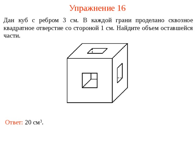 Упражнение 16 Дан куб с ребром 3 см. В каждой грани проделано сквозное квадратное отверстие со стороной 1 см. Найдите объем оставшейся части.  В режиме слайдов ответы и решения появляются после кликанья мышкой Ответ: 20 см 3 .  