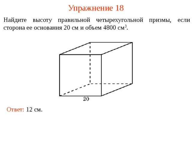 Упражнение 18 Найдите высоту правильной четырехугольной призмы, если сторона ее основания 20 см и объем 4800 см 3 . В режиме слайдов ответы и решения появляются после кликанья мышкой Ответ: 12 см.   