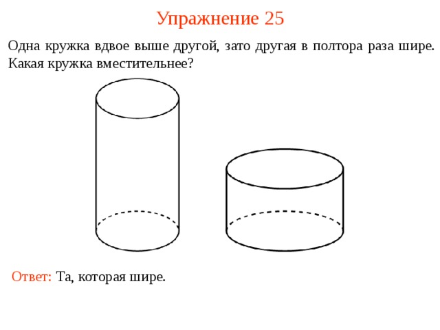 Упражнение 2 5 Одна кружка вдвое выше другой, зато другая в полтора раза шире. Какая кружка вместительнее? В режиме слайдов ответы и решения появляются после кликанья мышкой Ответ: Та, которая шире.  