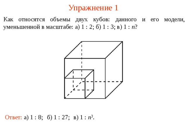 Упражнение 1 Как относятся объемы двух кубов: данного и его модели, уменьшенной в масштабе: а) 1 : 2; б) 1 : 3; в) 1 : n ? В режиме слайдов ответы и решения появляются после кликанья мышкой Ответ: а) 1 : 8; б) 1 : 27; в) 1 : n 3 .  