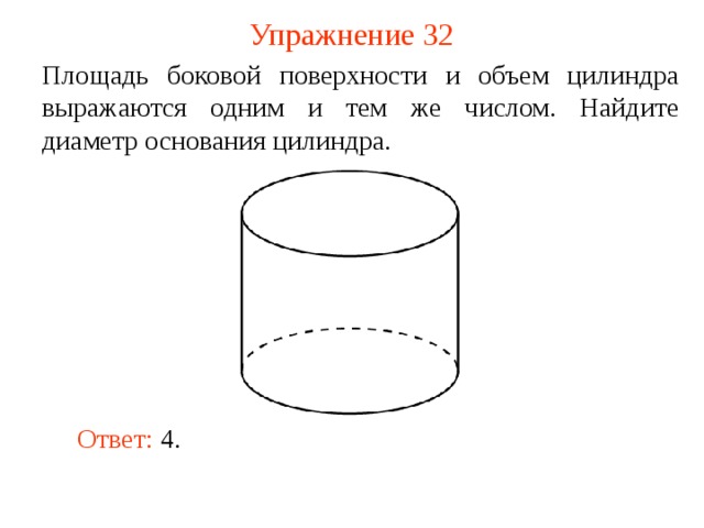 Упражнение 32 Площадь боковой поверхности и объем цилиндра выражаются одним и тем же числом. Найдите диаметр основания цилиндра. В режиме слайдов ответ появляется после кликанья мышкой Ответ: 4.  