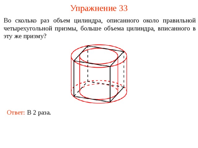 Упражнение 33 Во сколько раз объем цилиндра, описанного около правильной четырехугольной призмы, больше объема цилиндра, вписанного в эту же призму? В режиме слайдов ответы и решения появляются после кликанья мышкой Ответ: В 2 раза.  