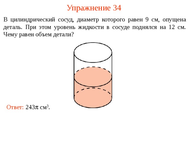 Упражнение 34 В цилиндрический сосуд, диаметр которого равен 9 см, опущена деталь. При этом уровень жидкости в сосуде поднялся на 12 см. Чему равен объем детали? В режиме слайдов ответы и решения появляются после кликанья мышкой Ответ: 243  см 3 .  