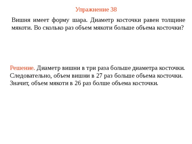 Упражнение 38 Вишня имеет форму шара. Диаметр косточки равен толщине мякоти. Во сколько раз объем мякоти больше объема косточки? Решение. Диаметр вишни в три раза больше диаметра косточки. Следовательно, объем вишни в 27 раз больше объема косточки. Значит, объем мякоти в 26 раз болше объема косточки. В режиме слайдов ответ появляется после кликанья мышкой  