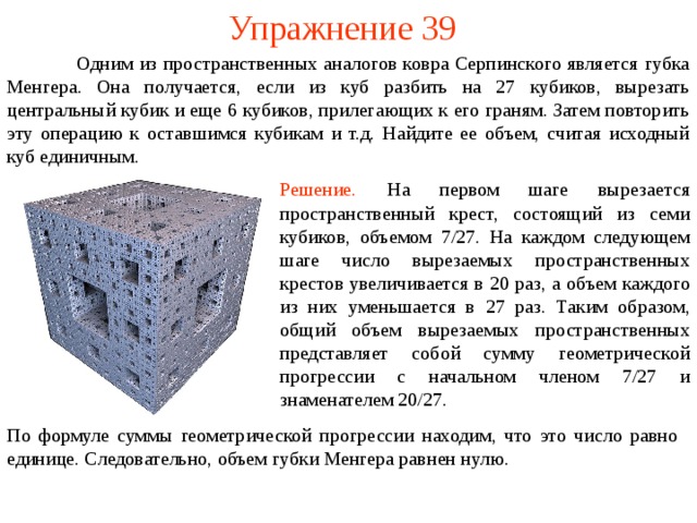 Упражнение 39  Одним из пространственных аналогов ковра Серпинского является губка Менгера. Она получается, если из куб разбить на 27 кубиков, вырезать центральный кубик и еще 6 кубиков, прилегающих к его граням. Затем повторить эту операцию к оставшимся кубикам и т.д. Найдите ее объем, считая исходный куб единичным. Решение.  На первом шаге выреза е тся пространственный крест, состоящий из семи кубиков, объемом  7 / 27 . На каждом следующем шаге число вырезаемых пространственных крестов увеличивается в 20 раз, а объем каждого из них уменьшается в 27 раз. Таким образом, общ ий  объем вырезаемых пространственных представляет собой сумму геометрической прогрессии с начальном членом 7 /27 и знаменателем 20/27 . По формуле суммы геометрической прогрессии находим, что это число равно единице . Следовательно,  объем губки Менгера равн ен нулю. 
