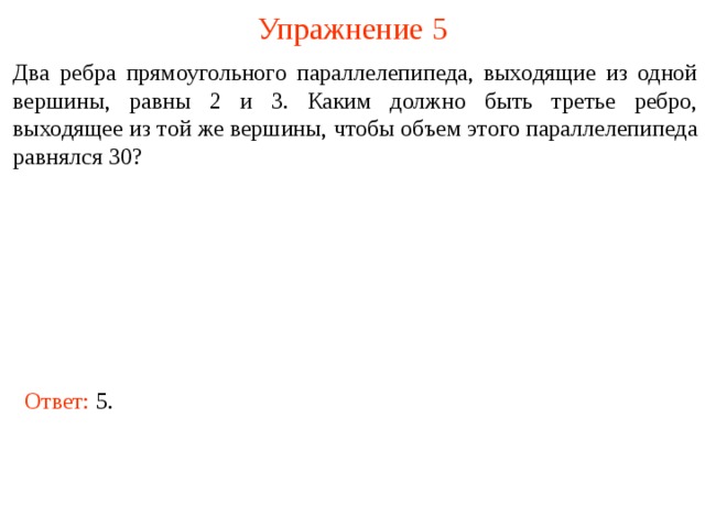 Упражнение 5 Два ребра прямоугольного параллелепипеда, выходящие из одной вершины, равны 2 и 3. Каким должно быть третье ребро, выходящее из той же вершины, чтобы объем этого параллелепипеда равнялся 30? В режиме слайдов ответы и решения появляются после кликанья мышкой Ответ: 5.  