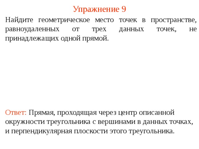 Упражнение 9 Найдите геометрическое место точек в пространстве, равноудаленных от трех данных точек, не принадлежащих одной прямой. В режиме слайдов ответ появляется после кликанья мышкой. Ответ: Прямая, проходящая через центр описанной окружности треугольника с вершинами в данных точках, и перпендикулярная плоскости этого треугольника.  