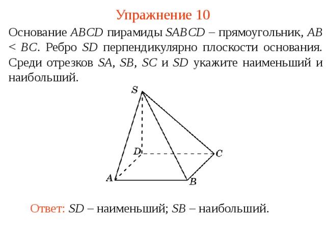 Упражнение 10 Основание ABCD пирамиды SABCD – прямоугольник, AB BC . Ребро SD перпендикулярно плоскости основания. Среди отрезков SA ,  SB ,  SC и SD укажите наименьший и наибольший.  В режиме слайдов ответ появляется после кликанья мышкой. Ответ: SD – наименьший; SB – наибольший.  