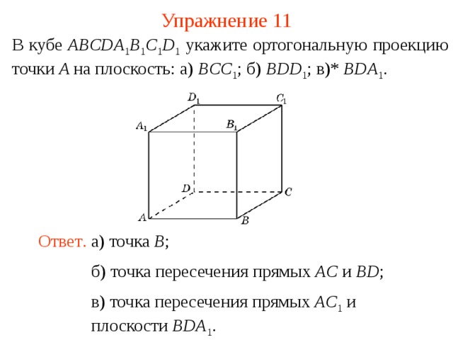 Упражнение 11 В кубе ABCDA 1 B 1 C 1 D 1  укажите ортогональную проекцию точки A на плоскость: а) BCC 1 ; б) BDD 1 ; в)* BDA 1 .  В режиме слайдов ответ появляется после кликанья мышкой. Ответ .  а) точка B ; б) точка пересечения прямых AC и BD ; в) точка пересечения прямых AC 1  и плоскости BDA 1 .  