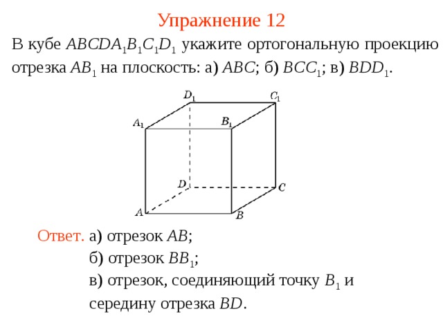 Упражнение 12 В кубе ABCDA 1 B 1 C 1 D 1  укажите ортогональную проекцию отрезка AB 1  на плоскость: а) ABC ; б) BCC 1 ; в) BDD 1 .  В режиме слайдов ответ появляется после кликанья мышкой. Ответ .  а) отрезок AB ; б) отрезок BB 1 ; в) отрезок, соединяющий точку B 1  и середину отрезка BD .  