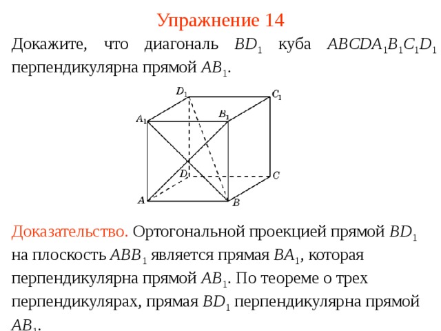 Упражнение 14 Докажите, что диагональ BD 1  куба ABCDA 1 B 1 C 1 D 1  перпендикулярна прямой AB 1 .  В режиме слайдов ответ появляется после кликанья мышкой. Доказательство .  Ортогональной проекцией прямой BD 1  на плоскость ABB 1 является прямая BA 1 , которая перпендикулярна прямой AB 1 . По теореме о трех перпендикулярах, прямая BD 1  перпендикулярна прямой AB 1 .  