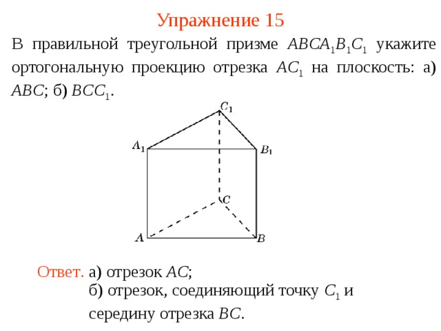 Упражнение 15 В правильной треугольной призме ABCA 1 B 1 C 1  укажите ортогональную проекцию отрезка AC 1  на плоскость: а) ABC ; б) BCC 1 .  В режиме слайдов ответ появляется после кликанья мышкой. Ответ .  а) отрезок AC ; б) отрезок, соединяющий точку C 1 и середину отрезка BC .  