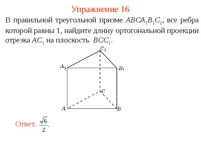 Упражнение 16 В правильной треугольной призме ABCA 1 B 1 C 1 , все ребра которой равны 1,  найдите длину ортогональной проекции отрезка AC 1  на плоскость BCC 1 .  В режиме слайдов ответ появляется после кликанья мышкой. Ответ .  18 