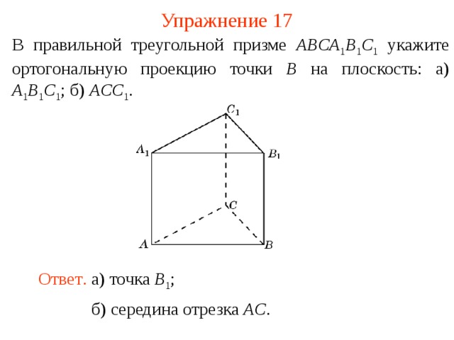 Упражнение 17 В правильной треугольной призме ABCA 1 B 1 C 1  укажите ортогональную проекцию точки B на плоскость: а) A 1 B 1 C 1 ; б) ACC 1 .  В режиме слайдов ответ появляется после кликанья мышкой. Ответ .  а) точка B 1 ; б) середина отрезка AC .  