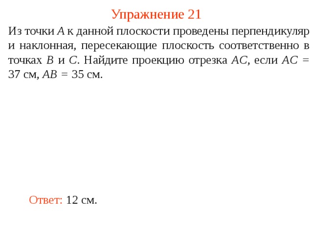 Упражнение 21 Из точки A к данной плоскости проведены перпендикуляр и наклонная, пересекающие плоскость соответственно в точках B и C . Найдите проекцию отрезка AC , если AC = 37 см, AB = 35 см. В режиме слайдов ответ появляется после кликанья мышкой. Ответ: 12 см.  