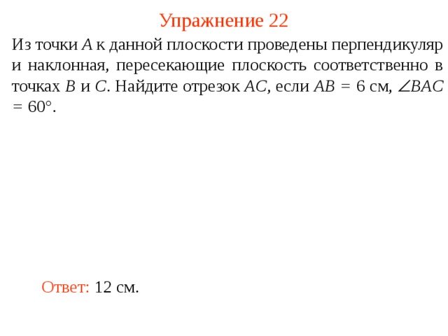 Упражнение 22 Из точки A к данной плоскости проведены перпендикуляр и наклонная, пересекающие плоскость соответственно в точках B и C . Найдите отрезок AC , если AB = 6 см,  BAC = 60°. В режиме слайдов ответ появляется после кликанья мышкой. Ответ: 12 см.  