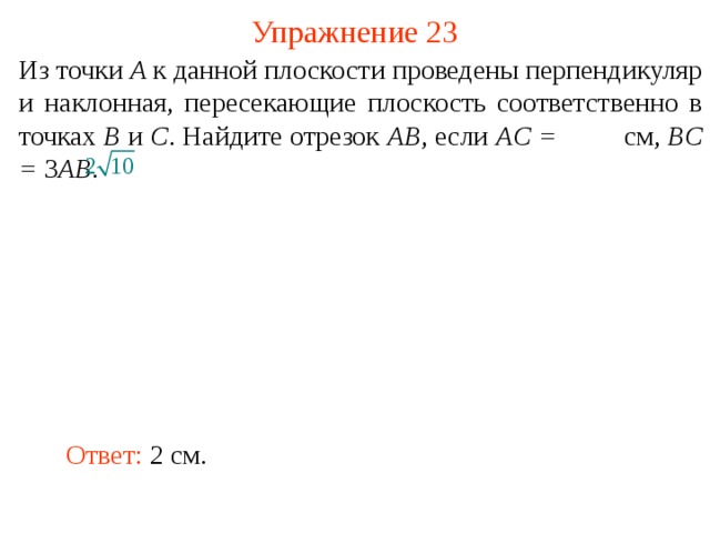 Упражнение 23 Из точки A к данной плоскости проведены перпендикуляр и наклонная, пересекающие плоскость соответственно в точках B и C . Найдите отрезок AB , если AC =    см, BC = 3 AB . В режиме слайдов ответ появляется после кликанья мышкой. Ответ: 2 см.  