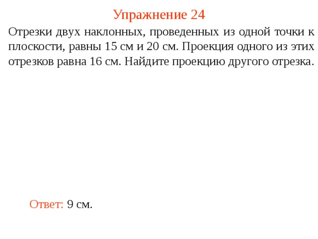 Упражнение 24 Отрезки двух наклонных, проведенных из одной точки к плоскости, равны 15 см и 20 см. Проекция одного из этих отрезков равна 16 см. Найдите проекцию другого отрезка. В режиме слайдов ответ появляется после кликанья мышкой. Ответ: 9 см.  