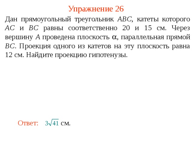 Упражнение 26 Дан прямоугольный треугольник ABC , катеты которого AC и BC равны соответственно 20 и 15 см. Через вершину A проведена плоскость  , параллельная прямой BC . Проекция одного из катетов на эту плоскость равна 12 см. Найдите проекцию гипотенузы. В режиме слайдов ответ появляется после кликанья мышкой. Ответ:  см.  