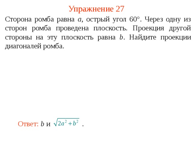 Упражнение 27 Сторона ромба равна a , острый угол 60°. Через одну из сторон ромба проведена плоскость. Проекция другой стороны на эту плоскость равна b . Найдите проекции диагоналей ромба. В режиме слайдов ответ появляется после кликанья мышкой. Ответ: b и    .  