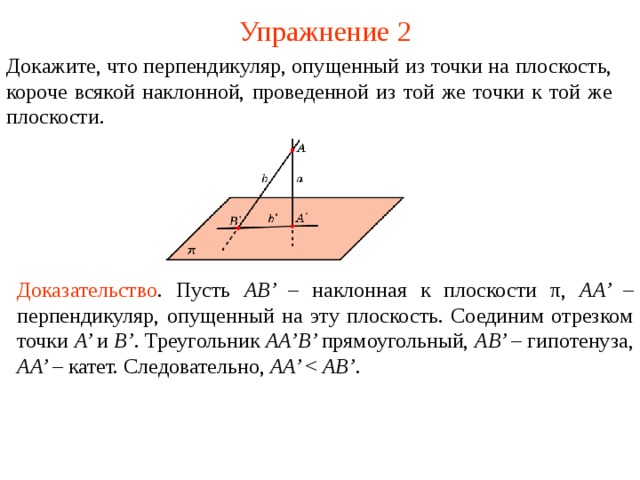 Упражнение 2 Докажите, что  п ерпендикуляр, опущенный из точки на плоскость, короче всякой наклонной, проведенной из той же точки к той же плоскости. Доказательство .  Пусть AB’ – наклонная к плоскости π , AA’ – перпендикуляр, опущенный на эту плоскость. Соединим отрезком точки A’ и B’ . Треугольник AA’B’ прямоугольный, AB’ – гипотенуза, AA’ – катет. Следовательно, AA’ AB’ . В режиме слайдов ответ появляется после кликанья мышкой.  