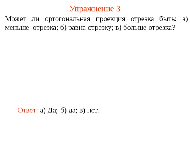 Упражнение 3 Может ли ортогональная проекция отрезка быть: а) меньше отрезка; б) равна отрезку; в) больше отрезка? В режиме слайдов ответ появляется после кликанья мышкой. Ответ:  а) Да; б) д а; в) нет.  