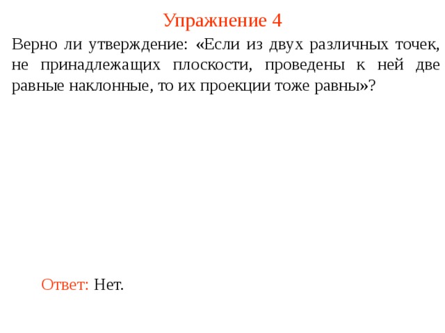 Упражнение 4 Верно ли утверждение: «Если из двух различных точек, не принадлежащих плоскости, проведены к ней две равные наклонные, то их проекции тоже равны»? В режиме слайдов ответ появляется после кликанья мышкой. Ответ: Нет.  