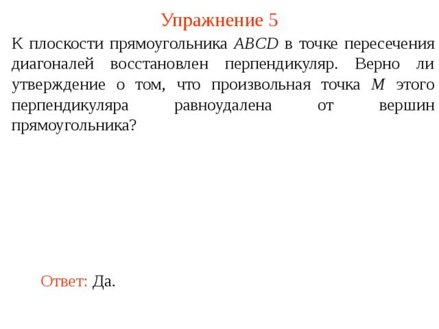 Упражнение 5 К плоскости прямоугольника ABCD в точке пересечения диагоналей восстановлен перпендикуляр. Верно ли утверждение о том, что произвольная точка M этого перпендикуляра равноудалена от вершин прямоугольника? В режиме слайдов ответ появляется после кликанья мышкой. Ответ: Да.  