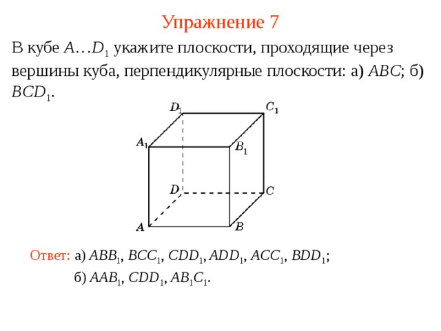Упражнение 7 В кубе A … D 1  укажите плоскости, проходящие через вершины куба, перпендикулярные плоскости: а) ABC ; б) BCD 1 . В режиме слайдов ответ появляется после кликанья мышкой Ответ: а )  ABB 1 , BCC 1 , CDD 1 ,  ADD 1 , ACC 1 , BDD 1 ; б )  AAB 1 , CDD 1 , AB 1 C 1 .  