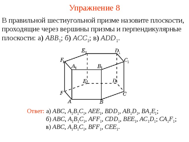 Упражнение 8 В правильной шестиугольной призме назовите плоскости, проходящие через вершины призмы и перпендикулярные плоскости: а) ABB 1 ;  б) ACC 1 ; в) ADD 1 . В режиме слайдов ответ появляется после кликанья мышкой Ответ: а) ABC , A 1 B 1 C 1 , AEE 1 , BDD 1 , AB 1 D 1 , BA 1 E 1 ; б) ABC , A 1 B 1 C 1 , AFF 1 , CDD 1 , BEE 1 , AC 1 D 1 ; CA 1 F 1 ; в) ABC , A 1 B 1 C 1 , BFF 1 , CEE 1 .  