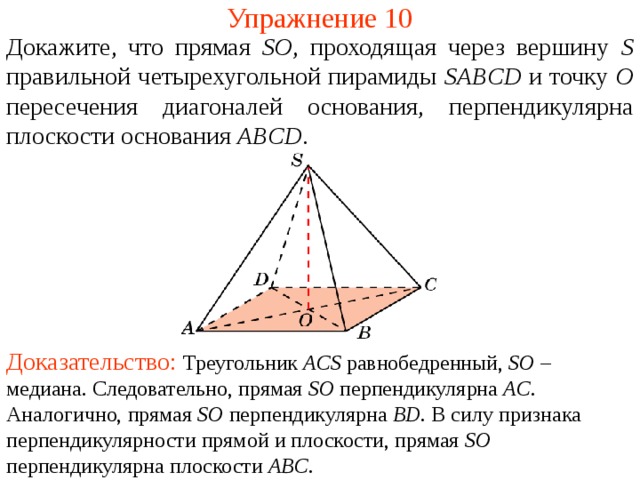 Упражнение 10 Докажите, что прямая SO , проходящая через вершину S правильной четырехугольной пирамиды SABCD  и точку O пересечения диагоналей основания, перпендикулярна плоскости основания  ABCD .  В режиме слайдов ответ появляется после кликанья мышкой. Доказательство: Треугольник ACS равнобедренный, SO – медиана. Следовательно, прямая SO перпендикулярна AC . Аналогично, прямая SO перпендикулярна BD . В силу признака перпендикулярности прямой и плоскости, прямая SO перпендикулярна плоскости ABC .  
