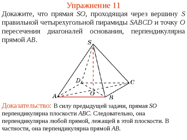 Упражнение 11 Докажите, что прямая SO , проходящая через вершину S правильной четырехугольной пирамиды SABCD  и точку O пересечения диагоналей основания, перпендикулярна прямой  AB .  В режиме слайдов ответ появляется после кликанья мышкой. Доказательство: В силу предыдущей задачи, прямая SO перпендикулярна плоскости ABC . Следовательно, она перпендикулярна любой прямой, лежащей в этой плоскости. В частности, она перпендикулярна прямой AB .  