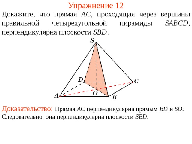 Упражнение 12 Докажите, что прямая AC , проходящая через вершины  правильной четырехугольной пирамиды SABCD , перпендикулярна плоскости  SBD .  В режиме слайдов ответ появляется после кликанья мышкой. Доказательство: Прямая AC перпендикулярна прямым BD и SO . Следовательно, она перпендикулярна плоскости SBD .  
