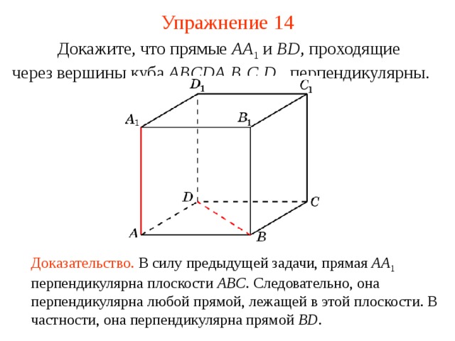 Упражнение 14  Докажите, что прямые AA 1  и BD , проходящие  через вершины куба ABCDA 1 B 1 C 1 D 1 ,  перпендикулярны. В режиме слайдов ответ появляется после кликанья мышкой Доказательство. В силу предыдущей задачи, прямая AA 1  перпендикулярна плоскости ABC . Следовательно, она перпендикулярна любой прямой, лежащей в этой плоскости. В частности, она перпендикулярна прямой BD .  