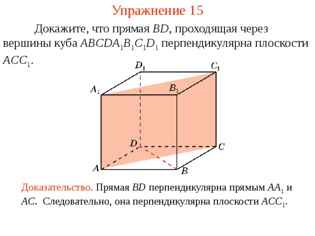 Упражнение 1 5  Докажите, что прямая BD , проходящая через вершины  куба ABCDA 1 B 1 C 1 D 1  перпендикулярна плоскости ACC 1 . В режиме слайдов ответ появляется после кликанья мышкой Доказательство. Прямая BD  перпендикулярна прямым AA 1  и AC . Следовательно, она перпендикулярна плоскости ACC 1 .  