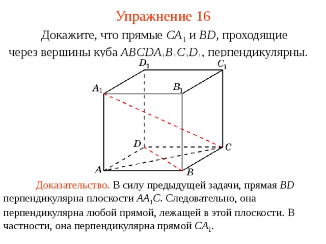 Упражнение 16  Докажите, что прямые CA 1  и BD , проходящие  через вершины куба ABCDA 1 B 1 C 1 D 1 ,  перпендикулярны. В режиме слайдов ответ появляется после кликанья мышкой  Доказательство. В силу предыдущей задачи, прямая BD перпендикулярна плоскости AA 1 C . Следовательно, она перпендикулярна любой прямой, лежащей в этой плоскости. В частности, она перпендикулярна прямой CA 1 .  