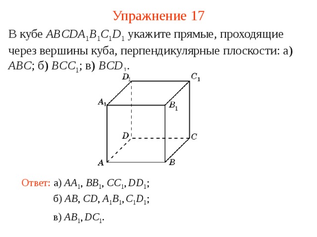 Упражнение 17 В кубе ABCDA 1 B 1 C 1 D 1  укажите прямые, проходящие через вершины куба, перпендикулярные плоскости: а) ABC ; б) BCC 1 ; в) BCD 1 . В режиме слайдов ответ появляется после кликанья мышкой Ответ: а )  AA 1 , BB 1 , CC 1 ,  DD 1 ; б )  AB , CD , A 1 B 1 ,  C 1 D 1 ; в )  AB 1 ,  DC 1 .  