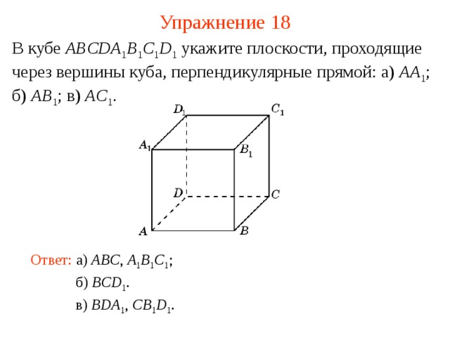 Упражнение 18 В кубе ABCDA 1 B 1 C 1 D 1  укажите плоскости, проходящие через вершины куба, перпендикулярные прямой: а) AA 1 ; б) AB 1 ; в) AC 1 . В режиме слайдов ответ появляется после кликанья мышкой Ответ: а )  ABC , A 1 B 1 C 1 ; б )  BCD 1 . в )  BDA 1 , CB 1 D 1 .  
