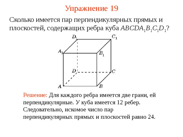 Упражнение  1 9 Сколько имеется пар перпендикулярных прямых и плоскостей, содержащих ребра куба ABCDA 1 B 1 C 1 D 1 ? В режиме слайдов ответ появляется после кликанья мышкой Решение: Для каждого ребра имеется две грани, ей перпендикулярные. У куба имеется 12 ребер. Следовательно, искомое число пар перпендикулярных прямых и плоскостей равно 24.  