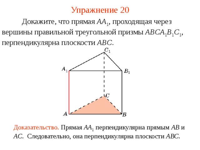 Упражнение 20  Докажите, что прямая AA 1 , проходящая через вершины  правильной треугольной призмы ABCA 1 B 1 C 1 , перпендикулярна плоскости ABC . В режиме слайдов ответ появляется после кликанья мышкой Доказательство. Прямая AA 1  перпендикулярна прямым AB  и AC . Следовательно, она перпендикулярна плоскости ABC .  