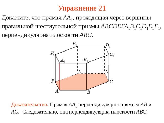 Упражнение 21 Докажите, что прямая AA 1 , проходящая через вершины  правильной шестиугольной призмы ABCDEFA 1 B 1 C 1 D 1 E 1 F 1 , перпендикулярна плоскости ABC . В режиме слайдов ответ появляется после кликанья мышкой Доказательство. Прямая AA 1  перпендикулярна прямым AB  и AC . Следовательно, она перпендикулярна плоскости ABC .  