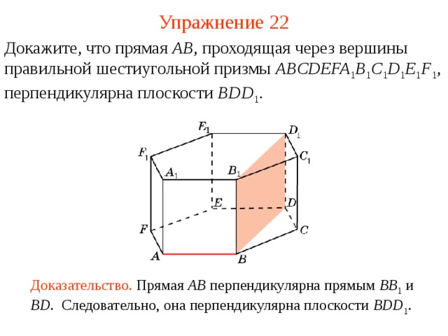 Упражнение 22 Докажите, что прямая AB , проходящая через вершины  правильной шестиугольной призмы ABCDEFA 1 B 1 C 1 D 1 E 1 F 1 , перпендикулярна плоскости BDD 1 . В режиме слайдов ответ появляется после кликанья мышкой Доказательство. Прямая AB  перпендикулярна прямым BB 1  и BD . Следовательно, она перпендикулярна плоскости BDD 1 .  