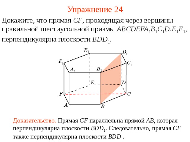 Упражнение 24 Докажите, что прямая CF , проходящая через вершины  правильной шестиугольной призмы ABCDEFA 1 B 1 C 1 D 1 E 1 F 1 , перпендикулярна плоскости BDD 1 . В режиме слайдов ответ появляется после кликанья мышкой Доказательство. Прямая CF параллельна прямой AB , которая  перпендикулярна плоскости BDD 1 . Следовательно, прямая CF также перпендикулярна плоскости BDD 1 .   