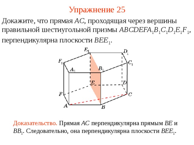 Упражнение 25 Докажите, что прямая AC , проходящая через вершины  правильной шестиугольной призмы ABCDEFA 1 B 1 C 1 D 1 E 1 F 1 , перпендикулярна плоскости BEE 1 . В режиме слайдов ответ появляется после кликанья мышкой Доказательство. Прямая AC перпендикулярна прямым BE и BB 1 . Следовательно, она перпендикулярна плоскости BEE 1 .   