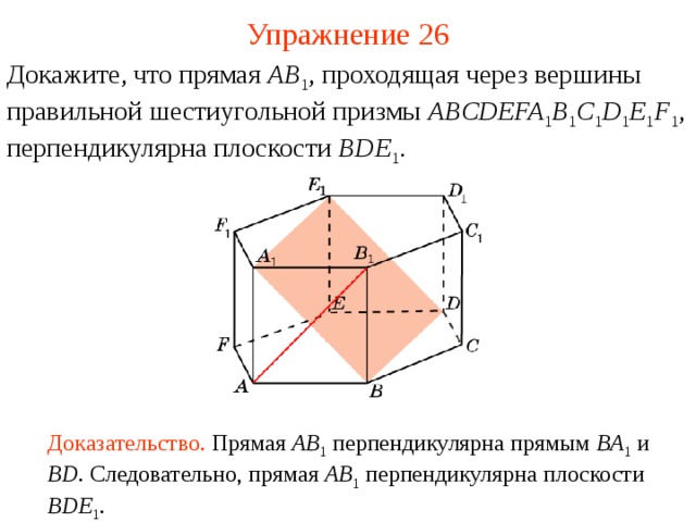 Упражнение 26 Докажите, что прямая AB 1 , проходящая через вершины  правильной шестиугольной призмы ABCDEFA 1 B 1 C 1 D 1 E 1 F 1 , перпендикулярна плоскости BDE 1 . В режиме слайдов ответ появляется после кликанья мышкой Доказательство. Прямая AB 1  перпендикулярна прямым BA 1  и BD . Следовательно, прямая AB 1 перпендикулярна плоскости BDE 1 .   